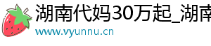 湖南代妈30万起_湖南代妈应聘机构_湖南代妈30万起	